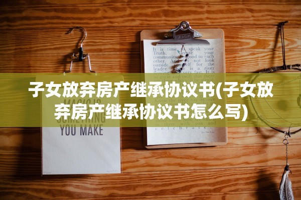 子女放弃房产继承协议书(子女放弃房产继承协议书怎么写)