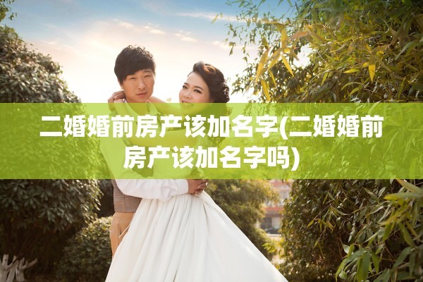 二婚婚前房产该加名字(二婚婚前房产该加名字吗)