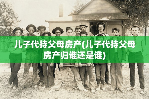 儿子代持父母房产(儿子代持父母房产归谁还是谁)