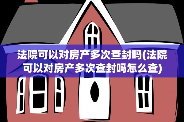 法院可以对房产多次查封吗(法院可以对房产多次查封吗怎么查)