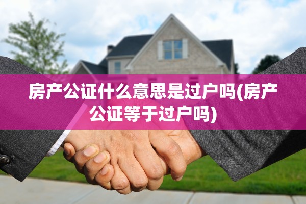 房产公证什么意思是过户吗(房产公证等于过户吗)