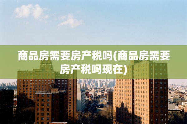 商品房需要房产税吗(商品房需要房产税吗现在)