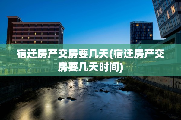 宿迁房产交房要几天(宿迁房产交房要几天时间)