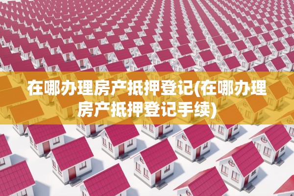 在哪办理房产抵押登记(在哪办理房产抵押登记手续)