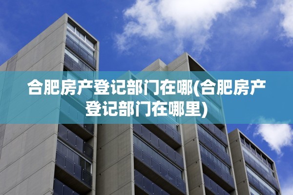 合肥房产登记部门在哪(合肥房产登记部门在哪里)