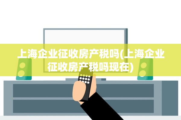 上海企业征收房产税吗(上海企业征收房产税吗现在)