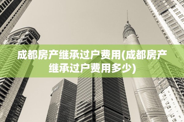 成都房产继承过户费用(成都房产继承过户费用多少)