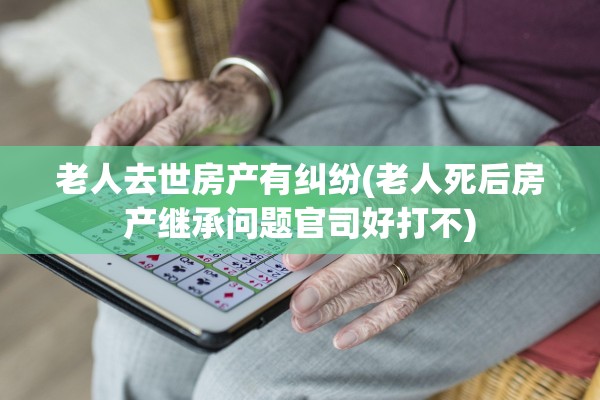 老人去世房产有纠纷(老人死后房产继承问题官司好打不)