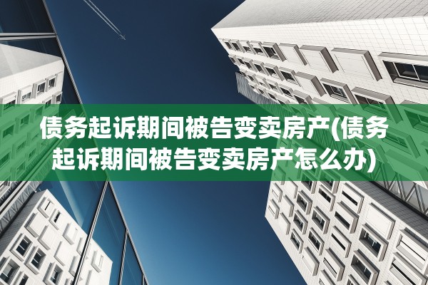 债务起诉期间被告变卖房产(债务起诉期间被告变卖房产怎么办)