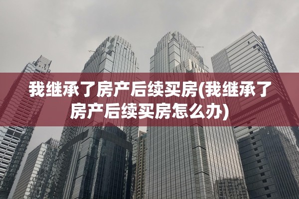 我继承了房产后续买房(我继承了房产后续买房怎么办)