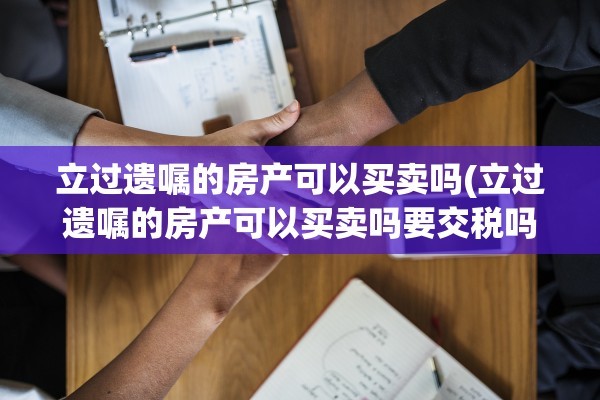 立过遗嘱的房产可以买卖吗(立过遗嘱的房产可以买卖吗要交税吗)