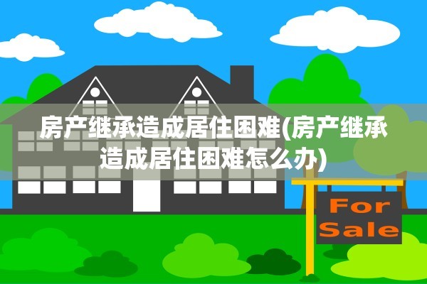 房产继承造成居住困难(房产继承造成居住困难怎么办)
