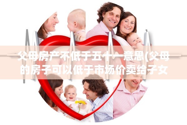 父母房产不低于五十一意思(父母的房子可以低于市场价卖给子女吗)