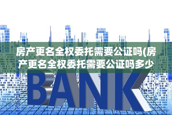 房产更名全权委托需要公证吗(房产更名全权委托需要公证吗多少钱)