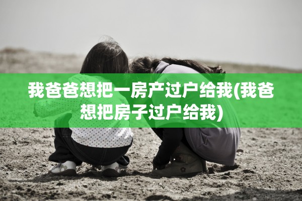 我爸爸想把一房产过户给我(我爸想把房子过户给我)