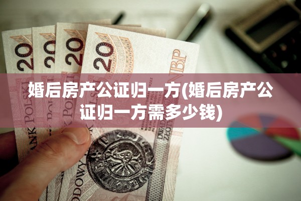 婚后房产公证归一方(婚后房产公证归一方需多少钱)