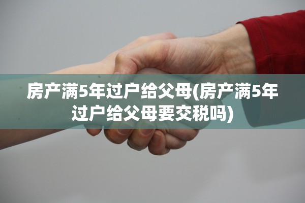 房产满5年过户给父母(房产满5年过户给父母要交税吗)