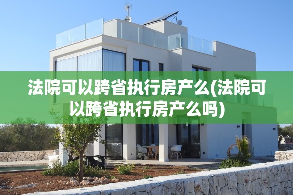 法院可以跨省执行房产么(法院可以跨省执行房产么吗)