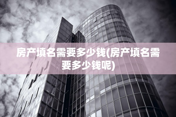 房产填名需要多少钱(房产填名需要多少钱呢)