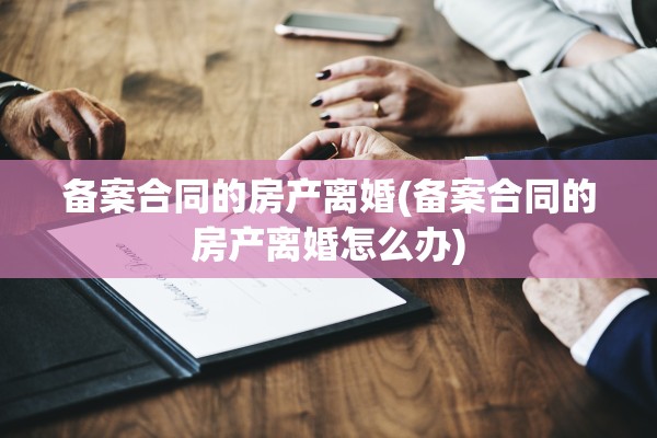 备案合同的房产离婚(备案合同的房产离婚怎么办)