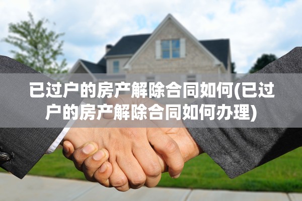 已过户的房产解除合同如何(已过户的房产解除合同如何办理)