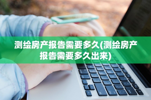 测绘房产报告需要多久(测绘房产报告需要多久出来)