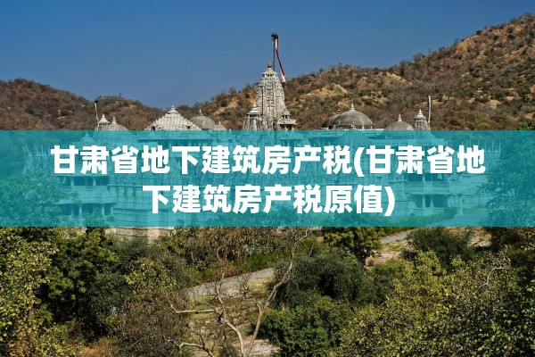 甘肃省地下建筑房产税(甘肃省地下建筑房产税原值)
