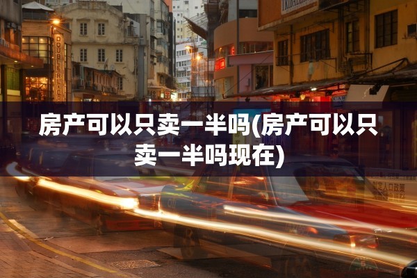 房产可以只卖一半吗(房产可以只卖一半吗现在)