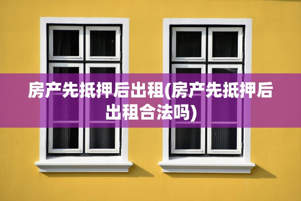 房产先抵押后出租(房产先抵押后出租合法吗)