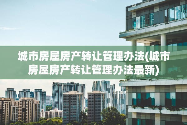 城市房屋房产转让管理办法(城市房屋房产转让管理办法最新)