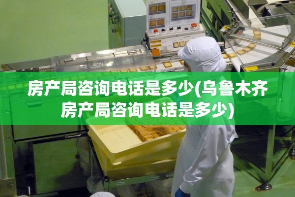 房产局咨询电话是多少(乌鲁木齐房产局咨询电话是多少)