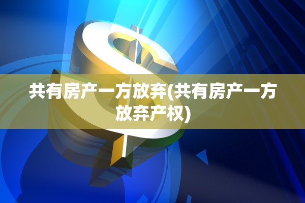 共有房产一方放弃(共有房产一方放弃产权)