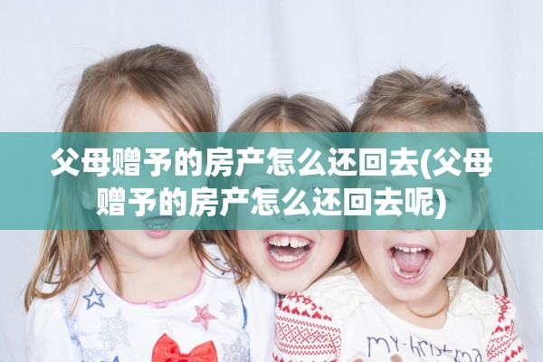 父母赠予的房产怎么还回去(父母赠予的房产怎么还回去呢)
