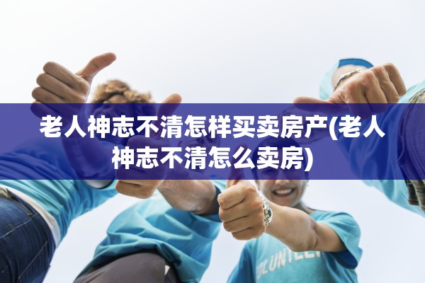 老人神志不清怎样买卖房产(老人神志不清怎么卖房)