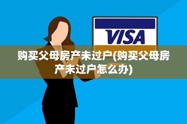 购买父母房产未过户(购买父母房产未过户怎么办)