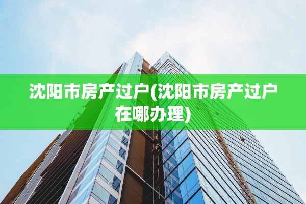 沈阳市房产过户(沈阳市房产过户在哪办理)
