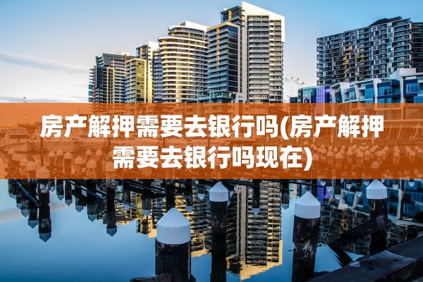 房产解押需要去银行吗(房产解押需要去银行吗现在)