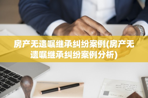 房产无遗嘱继承纠纷案例(房产无遗嘱继承纠纷案例分析)