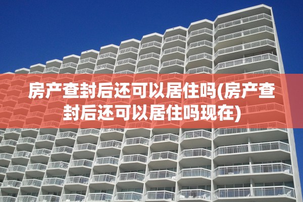 房产查封后还可以居住吗(房产查封后还可以居住吗现在)
