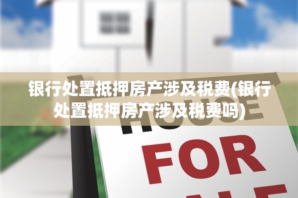 银行处置抵押房产涉及税费(银行处置抵押房产涉及税费吗)