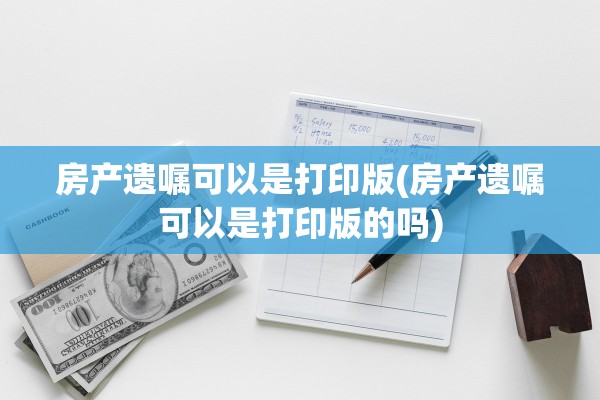 房产遗嘱可以是打印版(房产遗嘱可以是打印版的吗)