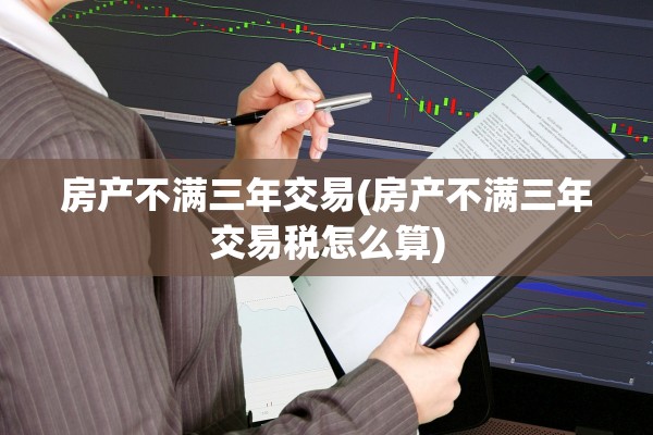 房产不满三年交易(房产不满三年交易税怎么算)