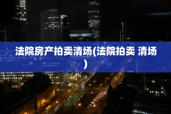 法院房产拍卖清场(法院拍卖 清场)