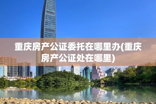重庆房产公证委托在哪里办(重庆房产公证处在哪里)