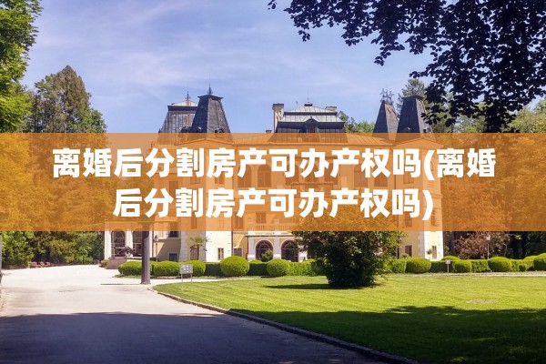 离婚后分割房产可办产权吗(离婚后分割房产可办产权吗)