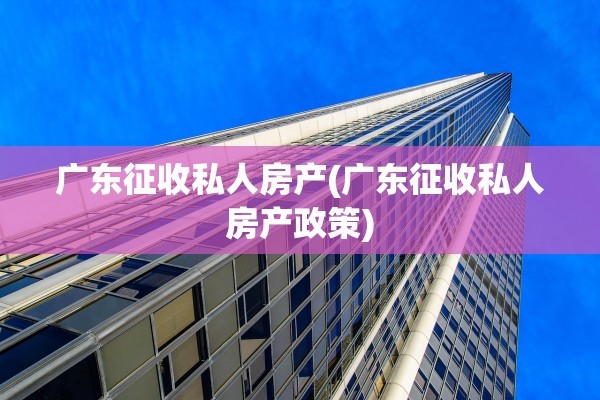 广东征收私人房产(广东征收私人房产政策)