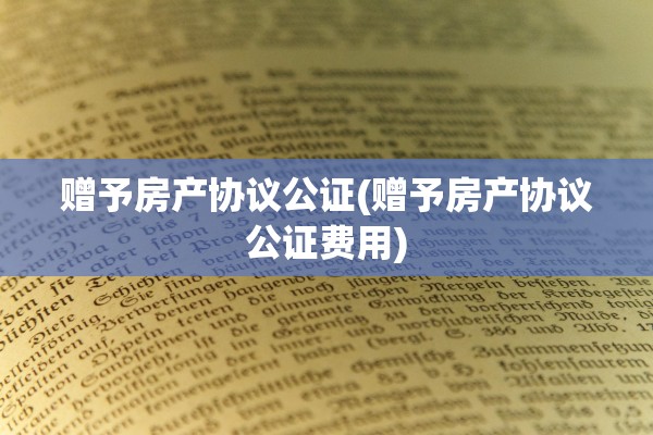 赠予房产协议公证(赠予房产协议公证费用)