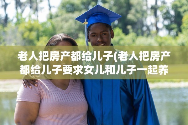 老人把房产都给儿子(老人把房产都给儿子要求女儿和儿子一起养老这种合理吗)
