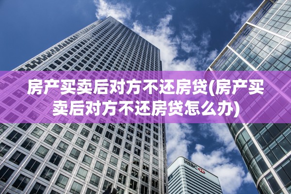 房产买卖后对方不还房贷(房产买卖后对方不还房贷怎么办)