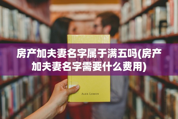 房产加夫妻名字属于满五吗(房产加夫妻名字需要什么费用)